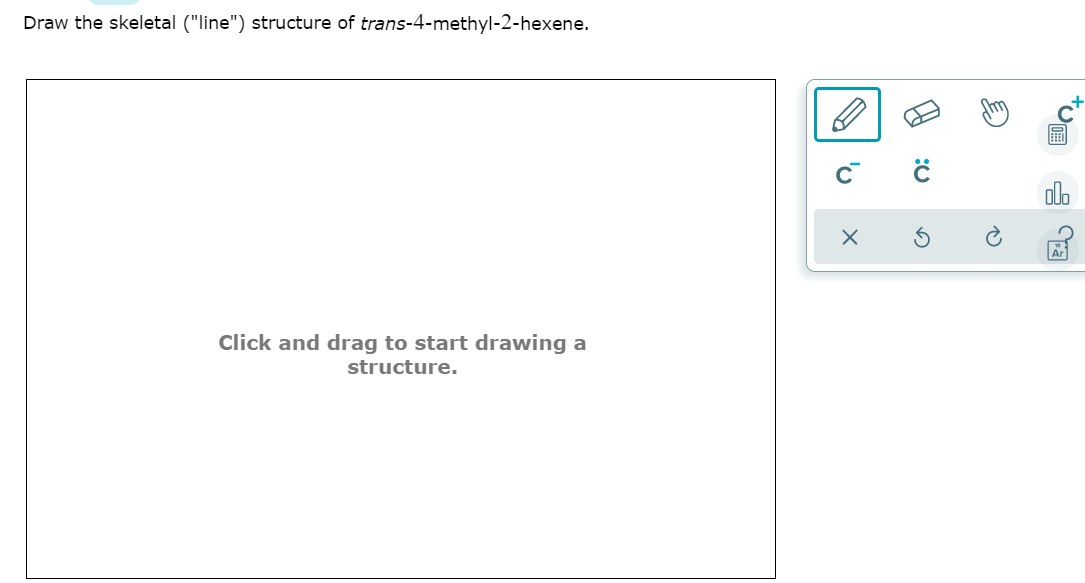 Draw the skeletal ("line") structure of trans-4-methyl-2-hexene.
olo
Click and drag to start drawing a
structure.
