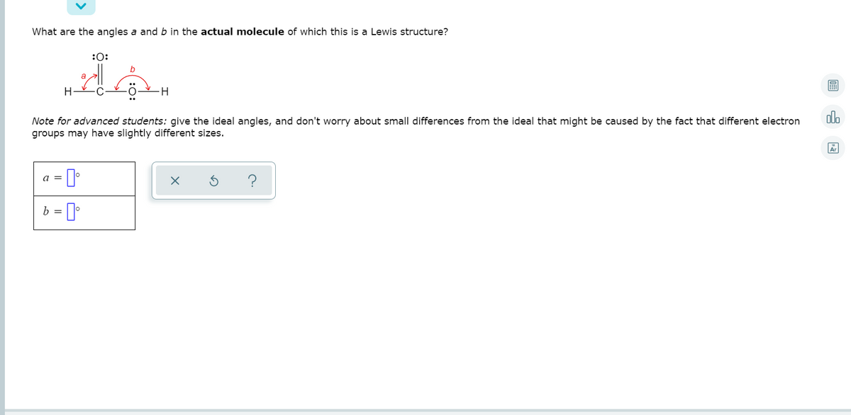 What are the angles a and b in the actual molecule of which this is a Lewis structure?
:0:
a
H
olo
Note for advanced students: give the ideal angles, and don't worry about small differences from the ideal that might be caused by the fact that different electron
groups may have slightly different sizes.
Ar
a =
b =

