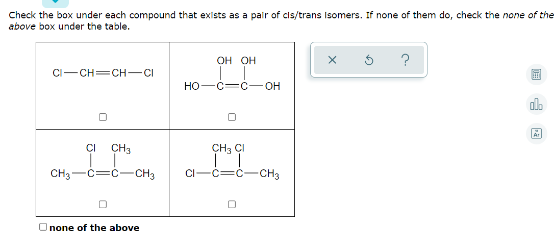 Check the box under each compound that exists as a pair of cis/trans isomers. If none of them do, check the none of the
above box under the table.
ОН ОН
CI-CH=CH–CI
НО
-C=C-
ОН
alo
CI
CH3
CH3 CI
CH3-C=C-CH3
CI
C=C
CH3
O none of the above
