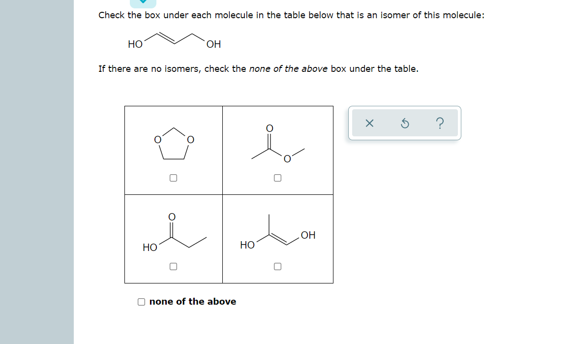 Check the box under each molecule in the table below that is an isomer of this molecule:
НО
OH
If there are no isomers, check the none of the above box under the table.
HỌ
HO
НО
O none of the above
