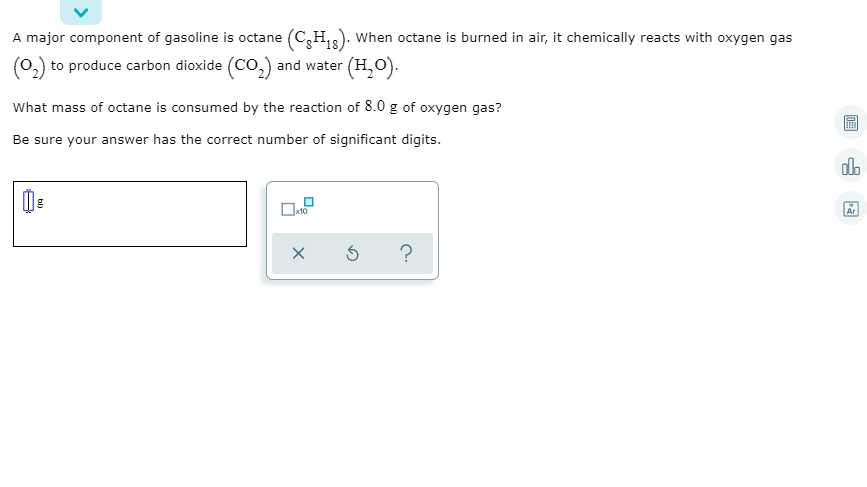A major component of gasoline is octane (C,H,). When octane is burned in air, it chemically reacts with oxygen gas
18
(0,) to produce carbon dioxide (CO,) and water (H,O).
What mass of octane is consumed by the reaction of 8.0 g of oxygen gas?
Be sure your answer has the correct number of significant digits.
olo
Ar
