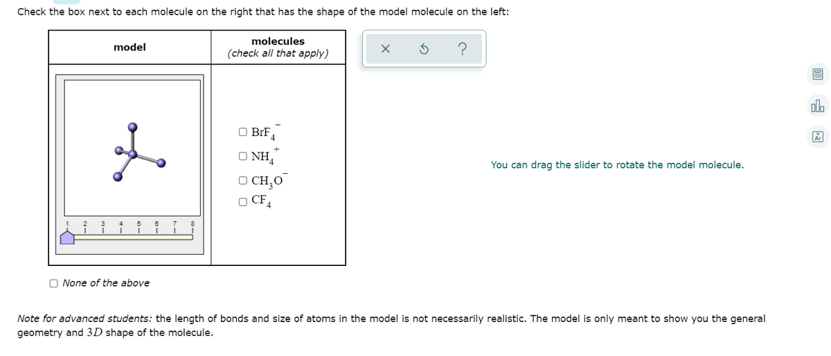 Check the box next to each molecule on the right that has the shape of the model molecule on the left:
molecules
model
(check all that apply)
?
alo
to
O BrF
O NH,
You can drag the slider to rotate the model molecule.
O CH,O
O CF4
O None of the above
Note for advanced students: the length of bonds and size of atoms in the model is not necessarily realistic. The model is only meant to show you the general
geometry and 3D shape of the molecule.
