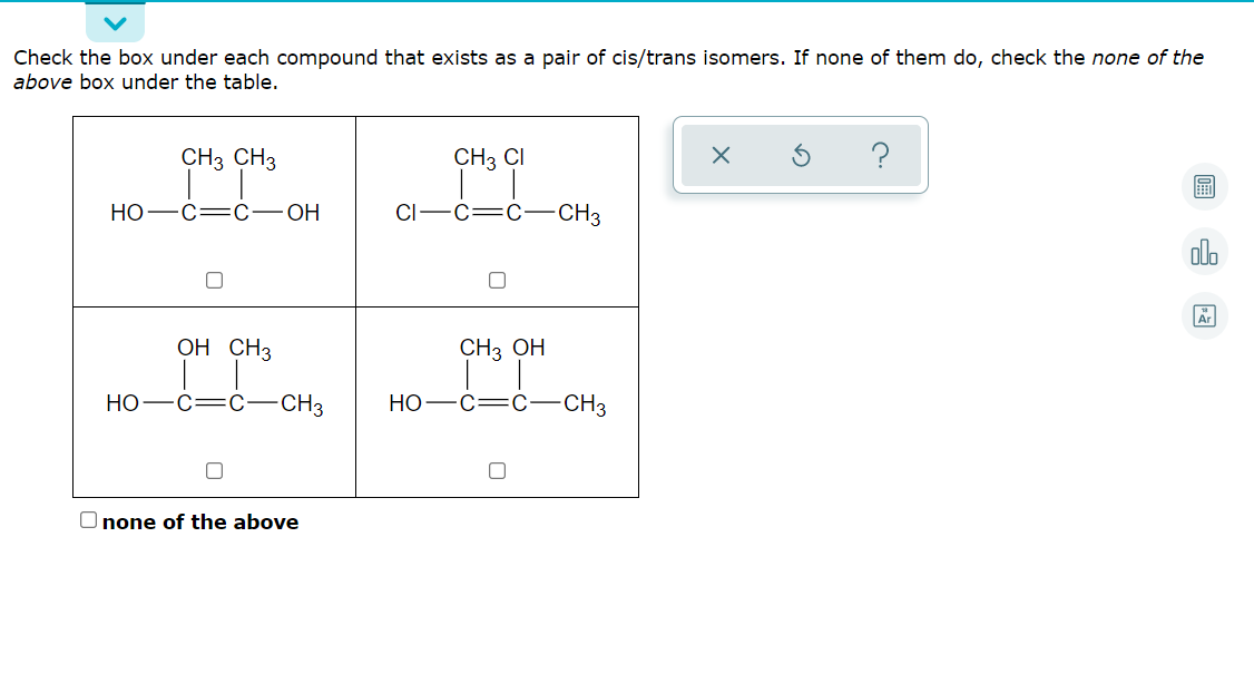 Check the box under each compound that exists as a pair of cis/trans isomers. If none of them do, check the none of the
above box under the table.
CH3 CH3
CH3 CI
НО —С—С— ОН
CI-C=C -CH3
alo
OH CH3
CH3 ОН
НО
c=C-CH3
Но
C=C
CH3
O none of the above
