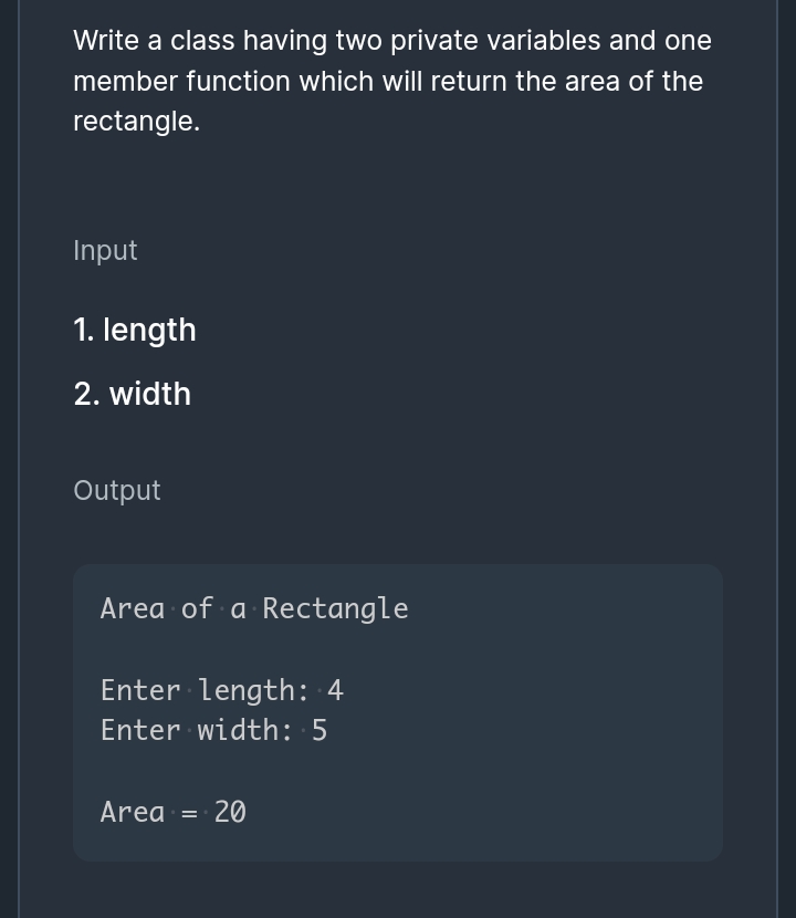 Write a class having two private variables and one
member function which will return the area of the
rectangle.
Input
1. length
2. width
Output
Area of a Rectangle
Enter length: 4
Enter width: 5
Area
20
