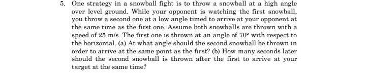 5. One strategy in a snowball fight is to throw a snowball at a high angle
over level ground. While your opponent is watching the first snowball,
you throw a second one at a low angle timed to arrive at your opponent at
the same time as the first one. Assume both snowballs are thrown with a
speed of 25 m/s. The first one is thrown at an angle of 70° with respect to
the horizontal. (a) At what angle should the second snowball be thrown in
order to arrive at the same point as the first? (b) How many seconds later
should the second snowball is thrown after the first to arrive at your
target at the same time?
