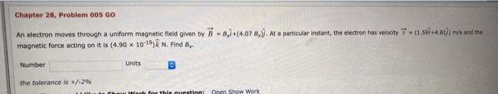 Chapter 28, Problem 005 GO
An electron moves through a uniform magnetic fleld given by B - B,i+(4.07 8,. At a particular instant, the electron has velocity V- (1.59/+4.81/) m/s and the
magnetic force acting on it is (4.90 x 10 19)k N. Find B,
Number
Units
the tolerance is +/-2%
Work for this question:
Open Show Work
