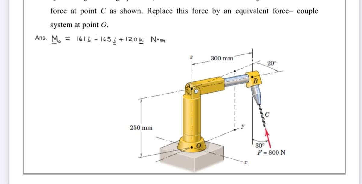 force at point C as shown. Replace this force by an equivalent force- couple
system at point O.
Ans. M. = 161 i - 165 j+ 120k N•m
300 mm
20°
250 mm
30°
F = 800 N
