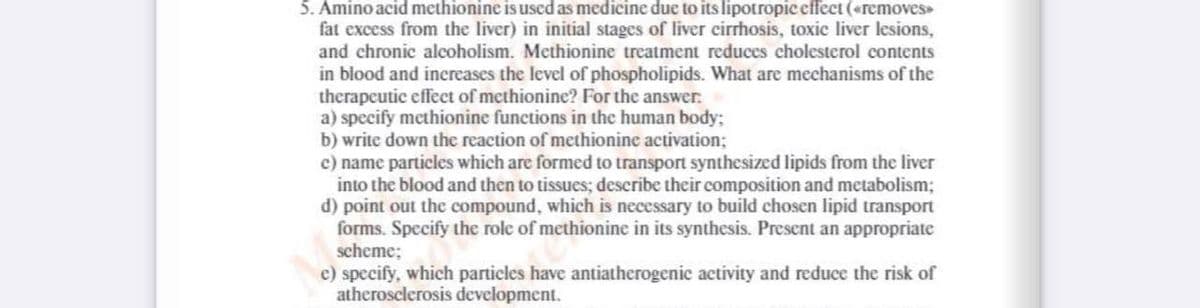 5. Amino acid methionine is used as medicine due to its lipotropic effect («removes
fat excess from the liver) in initial stages of liver cirrhosis, toxic liver lesions,
and chronic alcoholism. Methionine treatment reduces cholesterol contents
in blood and inereases the level of phospholipids. What are mechanisms of the
therapeutic effeet of methionine? For the answer:
a) specify methionine functions in the human body;
b) write down the reaction of methionine activation;
c) name particles which are formed to transport synthesized lipids from the liver
into the blood and then to tissues; describe their composition and metabolism;
d) point out the compound, which is necessary to build chosen lipid transport
forms. Specify the role of methionine in its synthesis. Present an appropriate
scheme;
e) specify, which particles have antiatherogenic activity and reduce the risk of
atherosclerosis development.
