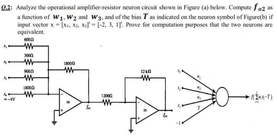 0.2: Analyze the operational amplifier-resistor neuron circuit shown in Figure (a) below. Compute fo2 as
a function of W1, W2 and W3, and of the bias T as indicated on the neuron symbol of Figure(b) if
input vector x = [X1, X2, X3] = [-2, 3, 1]'. Prove for computation purposes that the two neurons are
equivalent.
6000
3000
18000
9000
12 kn
18000
12000
=-4V
for
+
for
