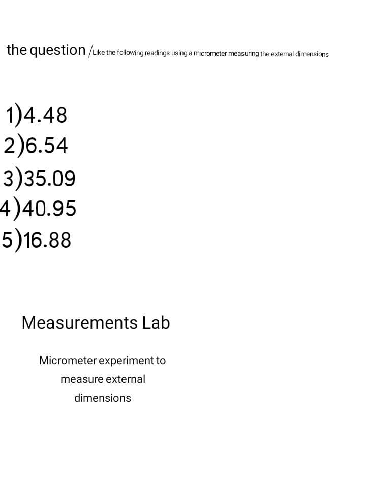 the question/Like the following readings using a micrometer measuring the external dimensions
1)4.48
2)6.54
3)35.09
4)40.95
5)16.88
Measurements Lab
Micrometer experiment to
measure external
dimensions
