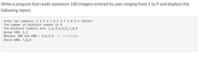 Write a program that reads maximum 100 integers entered by user ranging from 1 to 9 and displays the
following report.
Enter ten numbers: 1 2 3 2 1 6 5 5 7 2 8 9 4 (Enter)
The number of distinct number is 9
The distinct numbers are: 1,2,3,4,5,6,7,8,9
Below 30%: 1,2
Between 30% and 60 % 3,4,5,6 // including
Above 60% : 7,8,9