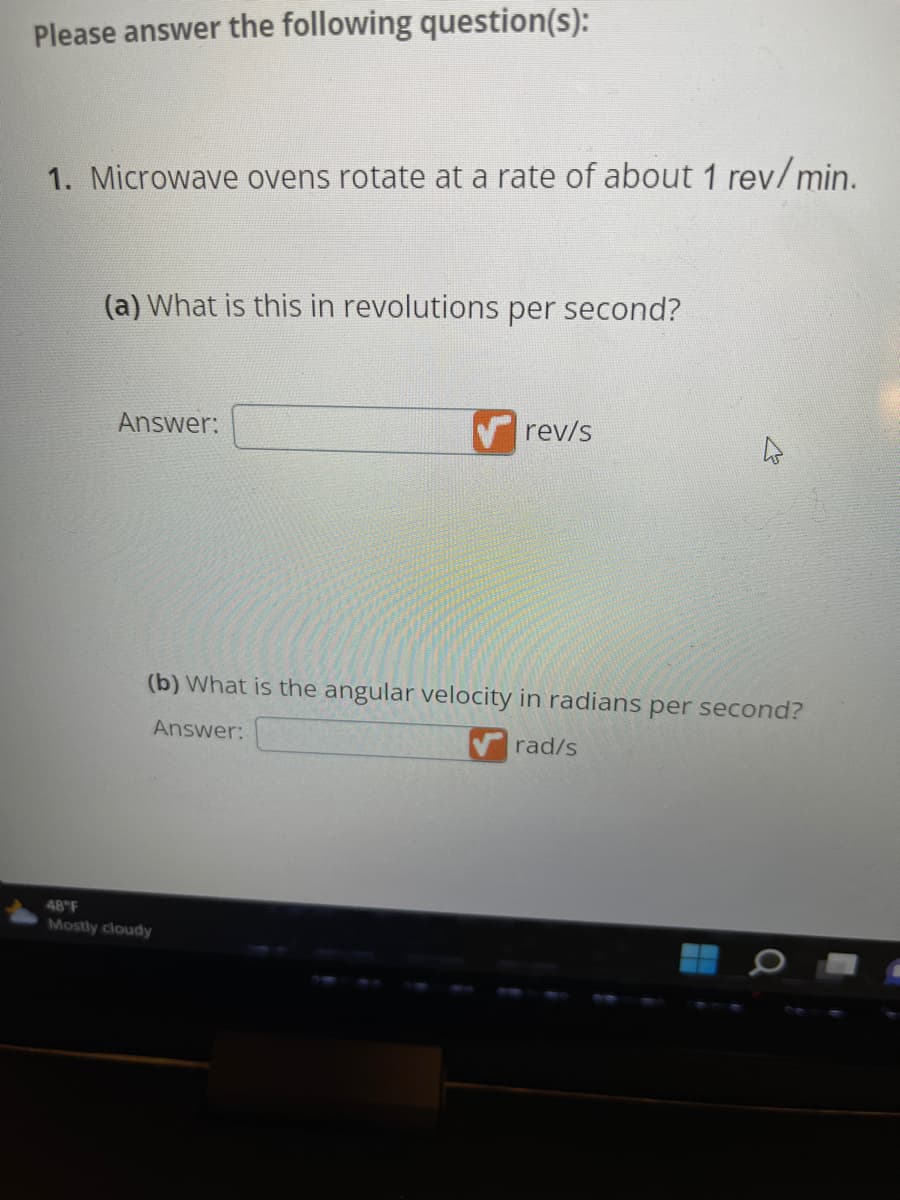 Please answer the following question(s):
1. Microwave ovens rotate at a rate of about 1 rev/min.
(a) What is this in revolutions per second?
Answer:
rev/s
(b) What is the angular velocity in radians per second?
Answer:
rad/s
48°F
Mostly cloudy