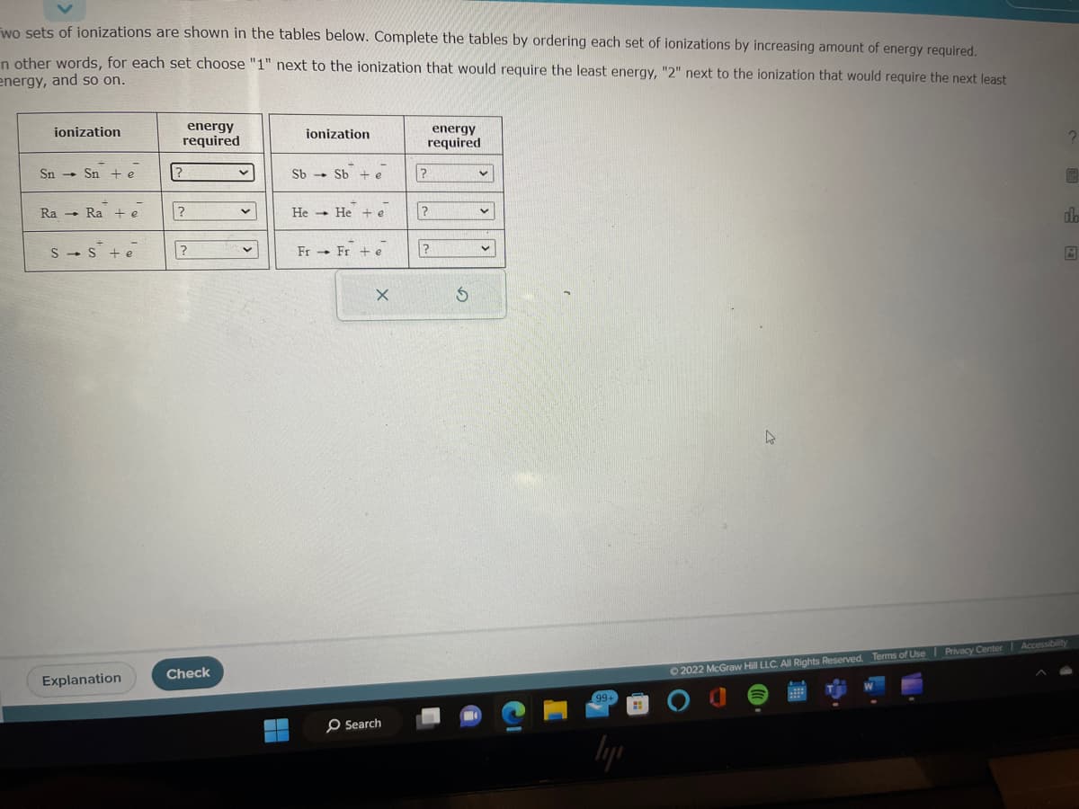 wo sets of ionizations are shown in the tables below. Complete the tables by ordering each set of ionizations by increasing amount of energy required.
n other words, for each set choose "1" next to the ionization that would require the least energy, "2" next to the ionization that would require the next least
energy, and so on.
ionization
Sn Sn te
Ra Ra + e
S S + e
Explanation
energy
required
?
?
?
Check
✓
v
ionization
Sb - Sb + e
He He +e
Fr Fr + e
X
Search
energy
required
?
?
?
S
ly
4
2
9
do
Ⓒ2022 McGraw Hill LLC. All Rights Reserved. Terms of Use | Privacy Center Accessibility