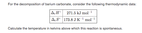 For the decomposition of barium carbonate, consider the following thermodynamic data:
A.H° 271.5 kJ mol-1
A:S° 173.8 J K1 mol 1
Calculate the temperature in kelvins above which this reaction is spontaneous.

