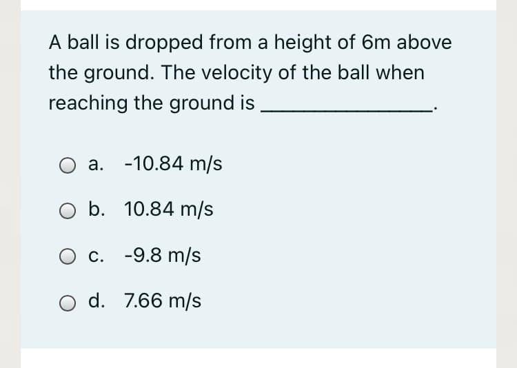 A ball is dropped from a height of 6m above
the ground. The velocity of the ball when
reaching the ground is
a. -10.84 m/s
b. 10.84 m/s
c. -9.8 m/s
d. 7.66 m/s
