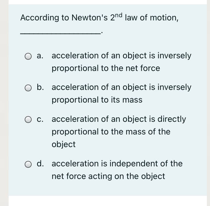 According to Newton's 2nd law of motion,
a. acceleration of an object is inversely
proportional to the net force
b. acceleration of an object is inversely
proportional to its mass
c. acceleration of an object is directly
proportional to the mass of the
object
d. acceleration is independent of the
net force acting on the object
