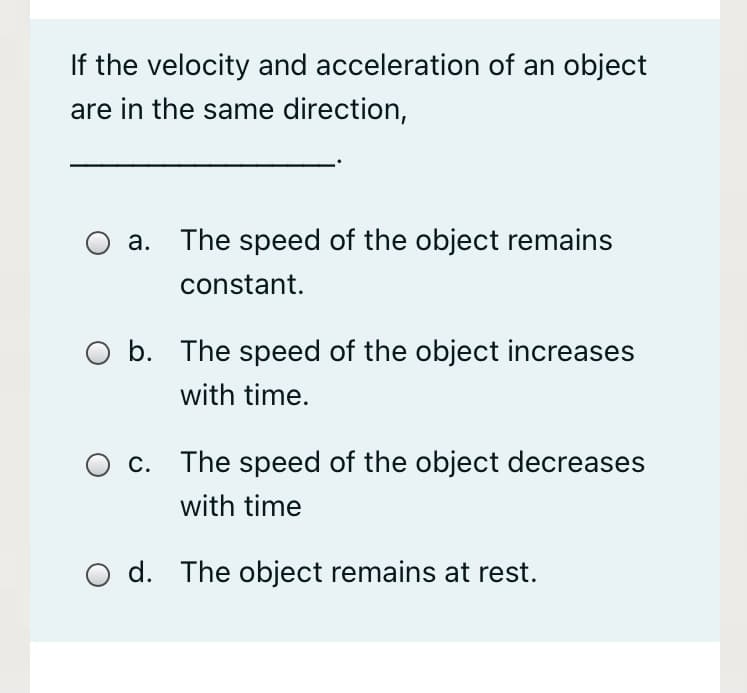 If the velocity and acceleration of an object
are in the same direction,
а.
The speed of the object remains
constant.
O b. The speed of the object increases
with time.
c. The speed of the object decreases
with time
d. The object remains at rest.
