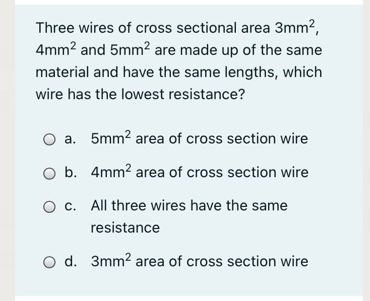 Three wires of cross sectional area 3mm2,
4mm2 and 5mm? are made up of the same
material and have the same lengths, which
wire has the lowest resistance?
a. 5mm2 area of cross section wire
O b. 4mm2 area of cross section wire
c. All three wires have the same
resistance
d. 3mm2 area of cross section wire
