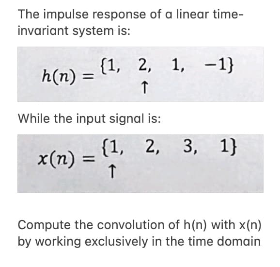 The impulse response of a linear time-
invariant system is:
h(n): =
While the input signal is:
x(n) =
{1, 2, 1,
↑
1, -1}
(1, 2, 3, 1}
↑
Compute the convolution of h(n) with x(n)
by working exclusively in the time domain