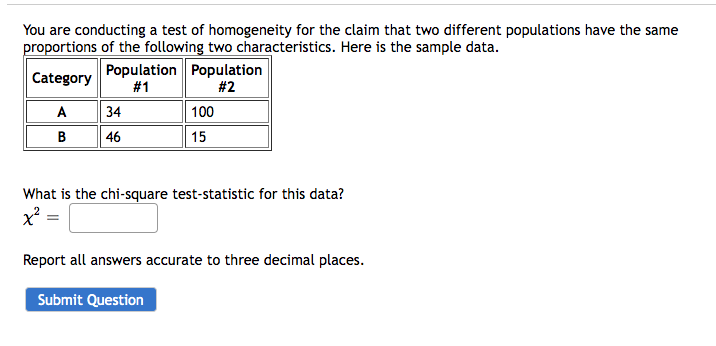 You are conducting a test of homogeneity for the claim that two different populations have the same
proportions of the following two characteristics. Here is the sample data.
Category
A
B
Population Population
#1
#2
34
46
100
15
What is the chi-square test-statistic for this data?
x² =
Report all answers accurate to three decimal places.
Submit Question