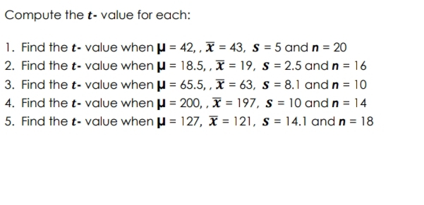 Compute the t- value for each:
1. Find the t- value when μ = 42, , x = 43, S = 5 and n = 20
2. Find the t-value when μ = 18.5,, x = 19, S = 2.5 and n = 16
3. Find the t-value when μ = 65.5,, x = 63, s = 8.1 and n = 10
4. Find the t-value when μ = 200,,x=197, s = 10 and n = 14
5. Find the t-value when μ = 127, x= 121, s = 14.1 and n = 18