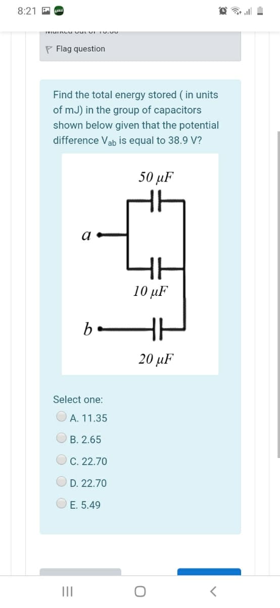 8:21 P s
P Flag question
Find the total energy stored ( in units
of mJ) in the group of capacitors
shown below given that the potential
difference Vab is equal to 38.9 V?
50 µF
a
10 μF
b
20 μF
Select one:
A. 11.35
B. 2.65
C. 22.70
D. 22.70
E. 5.49
II
