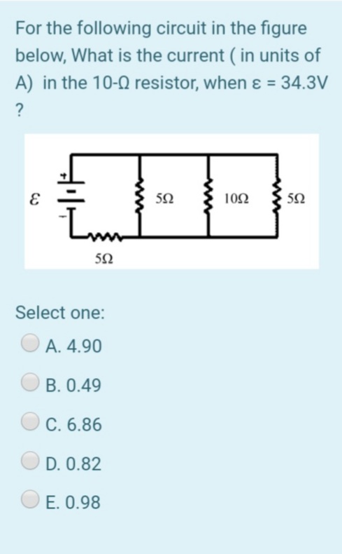 For the following circuit in the figure
below, What is the current ( in units of
A) in the 10-0 resistor, when ɛ = 34.3V
?
10Ω
5Ω
Lm
50
Select one:
A. 4.90
B. 0.49
C. 6.86
D. 0.82
E. 0.98

