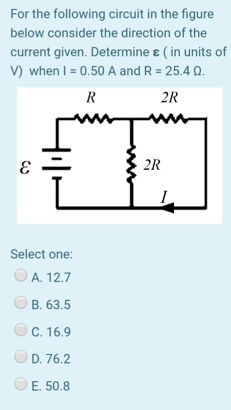 For the following circuit in the figure
below consider the direction of the
current given. Determine ɛ( in units of
V) when I = 0.50 A and R = 25.4 Q.
R
2R
2R
Select one:
А. 12.7
B. 63.5
C. 16.9
D. 76.2
E. 50.8
