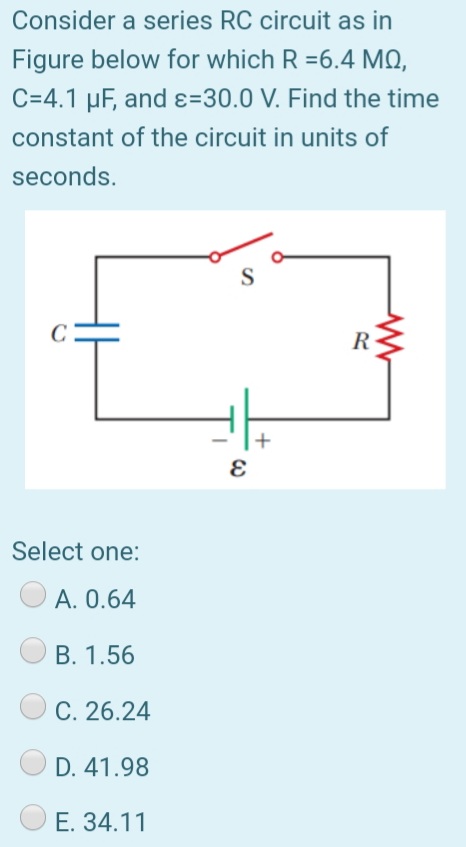 Consider a series RC circuit as in
Figure below for which R =6.4 MQ,
C=4.1 µF, and ɛ=30.0 V. Find the time
constant of the circuit in units of
seconds.
R
Select one:
A. 0.64
B. 1.56
C. 26.24
D. 41.98
E. 34.11
