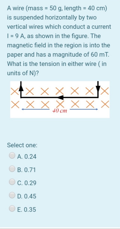 A wire (mass = 50 g, length = 40 cm)
%3D
%3D
is suspended horizontally by two
vertical wires which conduct a current
| = 9 A, as shown in the figure. The
magnetic field in the region is into the
paper and has a magnitude of 60 mT.
What is the tension in either wire ( in
units of N)?
X X X X X
X x x X X X,X
40 cm
Select one:
A. 0.24
B. 0.71
C. 0.29
D. 0.45
O E. 0.35
