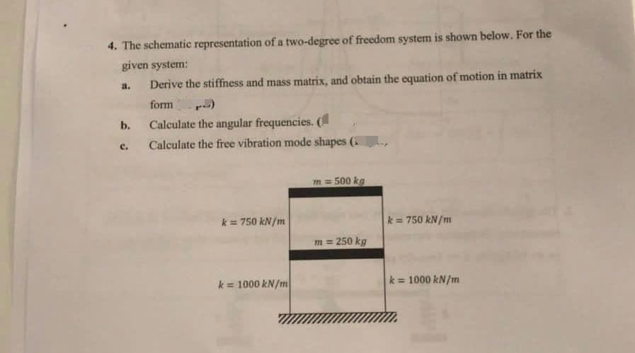 4. The schematic representation of a two-degree of freedom system is shown below. For the
given system:
Derive the stiffness and mass matrix, and obtain the equation of motion in matrix
form
a.
b.
C.
Calculate the angular frequencies. (
Calculate the free vibration mode shapes (
k= 750 kN/m
k = 1000 kN/m
m=500 kg
m = 250 kg
k = 750 kN/m
k = 1000 kN/m