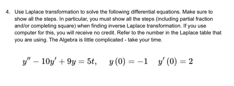 4. Use Laplace transformation to solve the following differential equations. Make sure to
show all the steps. In particular, you must show all the steps (including partial fraction
and/or completing square) when finding inverse Laplace transformation. If you use
computer for this, you will receive no credit. Refer to the number in the Laplace table that
you are using. The Algebra is little complicated - take your time.
y" - 10y' +9y = 5t, y(0) = -1 y' (0) = 2