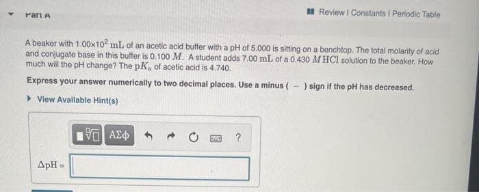 I Review I Constants I Periodic Table
Part A
A beaker with 1.00x102 mL of an acetic acid buffer with a pH of 5.000 is sitting on a benchtop. The total molarity of acid
and conjugate base in this buffer is 0.100 M. A student adds 7.00 mL of a 0.430 M HCI solution to the beaker. How
much will the pH change? The pK, of acetic acid is 4.740.
Express your answer numerically to two decimal places. Use a minus ( - ) sign if the pH has decreased.
> View Available Hint(s)
?
ApH =
