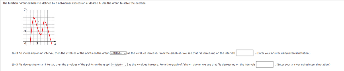 The function f graphed below is defined by a polynomial expression of degree 4. Use the graph to solve the exercise.
y A
3
(a) If fis increasing on an interval, then the y-values of the points on the graph -Select- v as the x-values increase. From the graph of f we see that fis increasing on the intervals
(Enter your answer using interval notation.)
(b) If f is decreasing on an interval, then the y-values of the points on the graph -Select-
as the x-values increase. From the graph of f shown above, we see that fis decreasing on the intervals
(Enter your answer using interval notation.)
