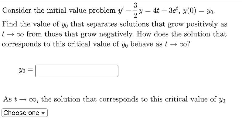 3
Consider the initial value problem y'
4t + 3et, y(0) = yo.
y =
2
Find the value of yo that separates solutions that grow positively as
t → ∞ from those that grow negatively. How does the solution that
corresponds to this critical value of yo behave as t → ∞?
Yo
As t→→ ∞o, the solution that corresponds to this critical value of yo
Choose one