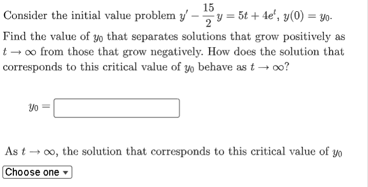 15
Consider the initial value problem y' -
- y = 5t + 4e¹, y(0) = yo.
2
Find the value of yo that separates solutions that grow positively as
t → ∞ from those that grow negatively. How does the solution that
corresponds to this critical value of yo behave as t → ∞o?
Yo
As t → ∞o, the solution that corresponds to this critical value of yo
Choose one