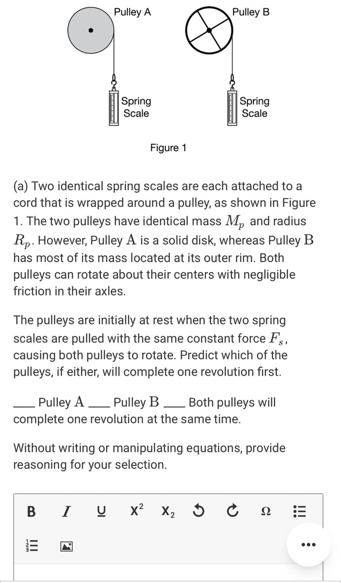 Pulley A
Pulley B
Spring
Scale
Spring
Scale
Figure 1
(a) Two identical spring scales are each attached to a
cord that is wrapped around a pulley, as shown in Figure
1. The two pulleys have identical mass M, and radius
Rp. However, Pulley A is a solid disk, whereas Pulley B
has most of its mass located at its outer rim. Both
pulleys can rotate about their centers with negligible
friction in their axles.
The pulleys are initially at rest when the two spring
scales are pulled with the same constant force Fs,
causing both pulleys to rotate. Predict which of the
pulleys, if either, will complete one revolution first.
- Pulley A
complete one revolution at the same time.
Pulley B
Both pulleys will
Without writing or manipulating equations, provide
reasoning for your selection.
I
x?
X2 3 Ĉ
Ω
...
II
