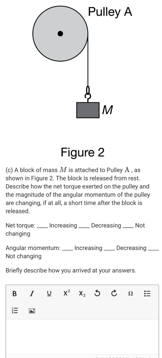 Pulley A
M
Figure 2
(c) A block of mass M is attached to Pulley A, as
shown in Figure 2. The block is released from rest.
Describe how the net torque exerted on the pulley and
the magnitude of the angular momentum of the pulley
are changing, if at all, a short time after the block is
released.
Net torque: Increasing
changing
Decreasing Not
Angular momentum:
Not changing
Increasing
Decreasing
Briefly describe how you arrived at your answers.
I
x? X, 5
Ω
