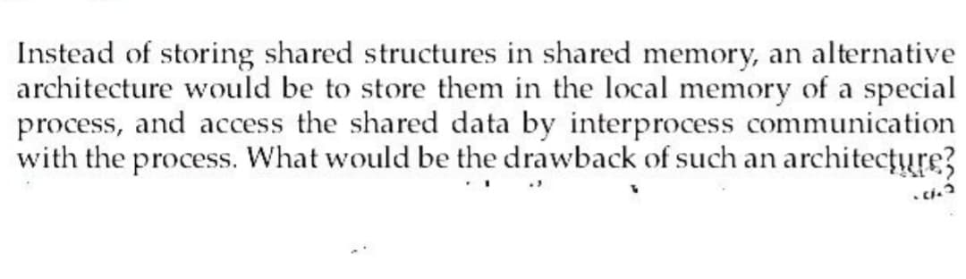 Instead of storing shared structures in shared memory, an alternative
architecture would be to store them in the local memory of a special
process, and access the shared data by interprocess communication
with the process. What would be the drawback of such an architecture?
.11.2