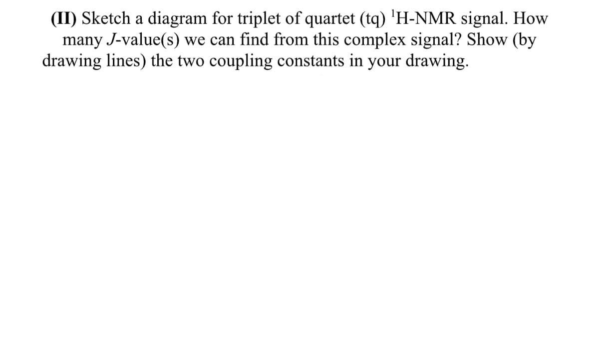 (II) Sketch a diagram for triplet of quartet (tq) 'H-NMR signal. How
many J-value(s) we can find from this complex signal? Show (by
drawing lines) the two coupling constants in your drawing.
