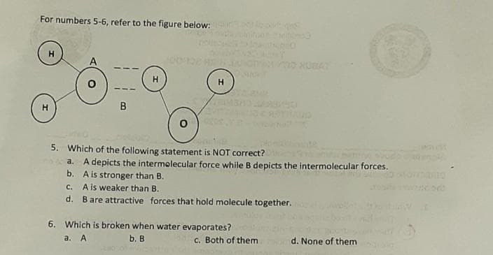 For numbers 5-6, refer to the figure below:
el
A
B
5. Which of the following statement is NOT correct?
A depicts the intermolecular force while B depicts the intermolecular forces.
b. A is stronger than B.
a.
A is weaker than B.
d. Bare attractive forces that hold molecule together.
C.
6. Which is broken when water evaporates?
а. А
b. B
C. Both of them
d. None of them
