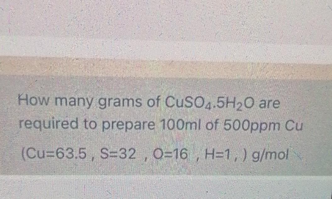 How many grams of CuSO4.5H20 are
required to prepare 100ml of 500ppm Cu
(Cu%3D63.5, S32 , O=16 , H=1,) g/mol
