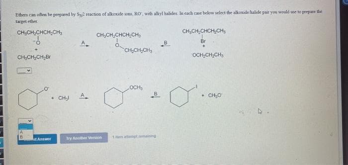 Ethers can often be prepared by Sy2 reaction of alkoxide ions, RO', with alkyl halides. In cach case below select the alkoxide/halide pair you would use to prepare the
target ether.
CH;CH,CHCH,CH,
CH,CH;CHCH;CH,
CH,CH,CHCH,CH,
A
Br
CH-CH,CH3
"OCH,CH;CH,
CH:CH,CH,Br
OCH,
A
B
CH,O
CH3I
B
Try Anolher Vension
1tem atlempt remainng
LAnswer
