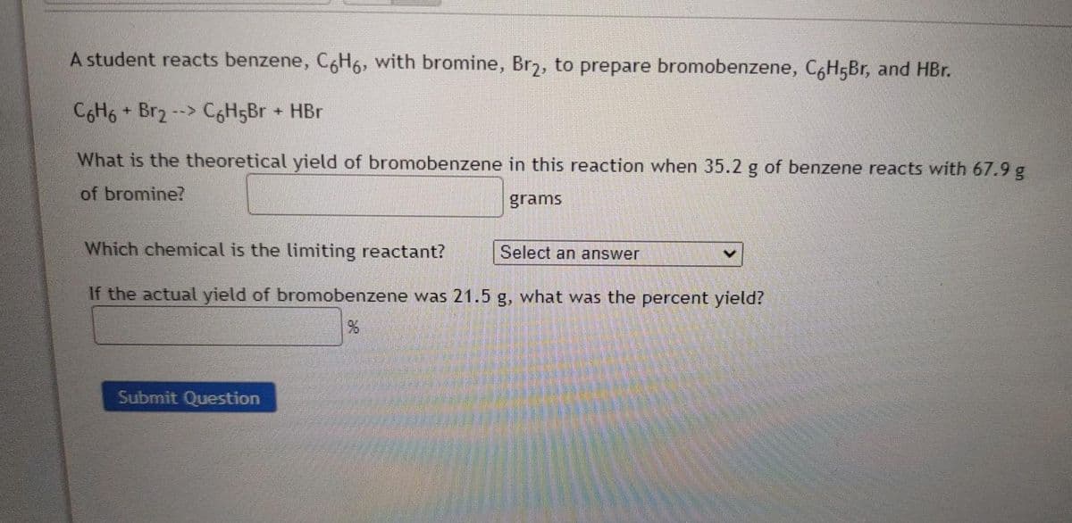 A student reacts benzene, C6H6, with bromine, Br2, to prepare bromobenzene, C,H5Br, and HBr.
C6H6 + Br2
C6H5BR + HBr
-->
What is the theoretical yield of bromobenzene in this reaction when 35.2 g of benzene reacts with 67.9 g
of bromine?
grams
Which chemical is the limiting reactant?
Select an answer
If the actual yield of bromobenzene was 21.5 g, what was the percent yield?
Submit Question

