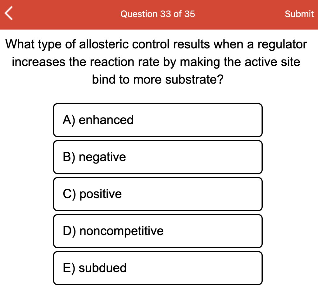 Question 33 of 35
Submit
What type of allosteric control results when a regulator
increases the reaction rate by making the active site
bind to more substrate?
A) enhanced
B) negative
C) positive
D) noncompetitive
E) subdued
