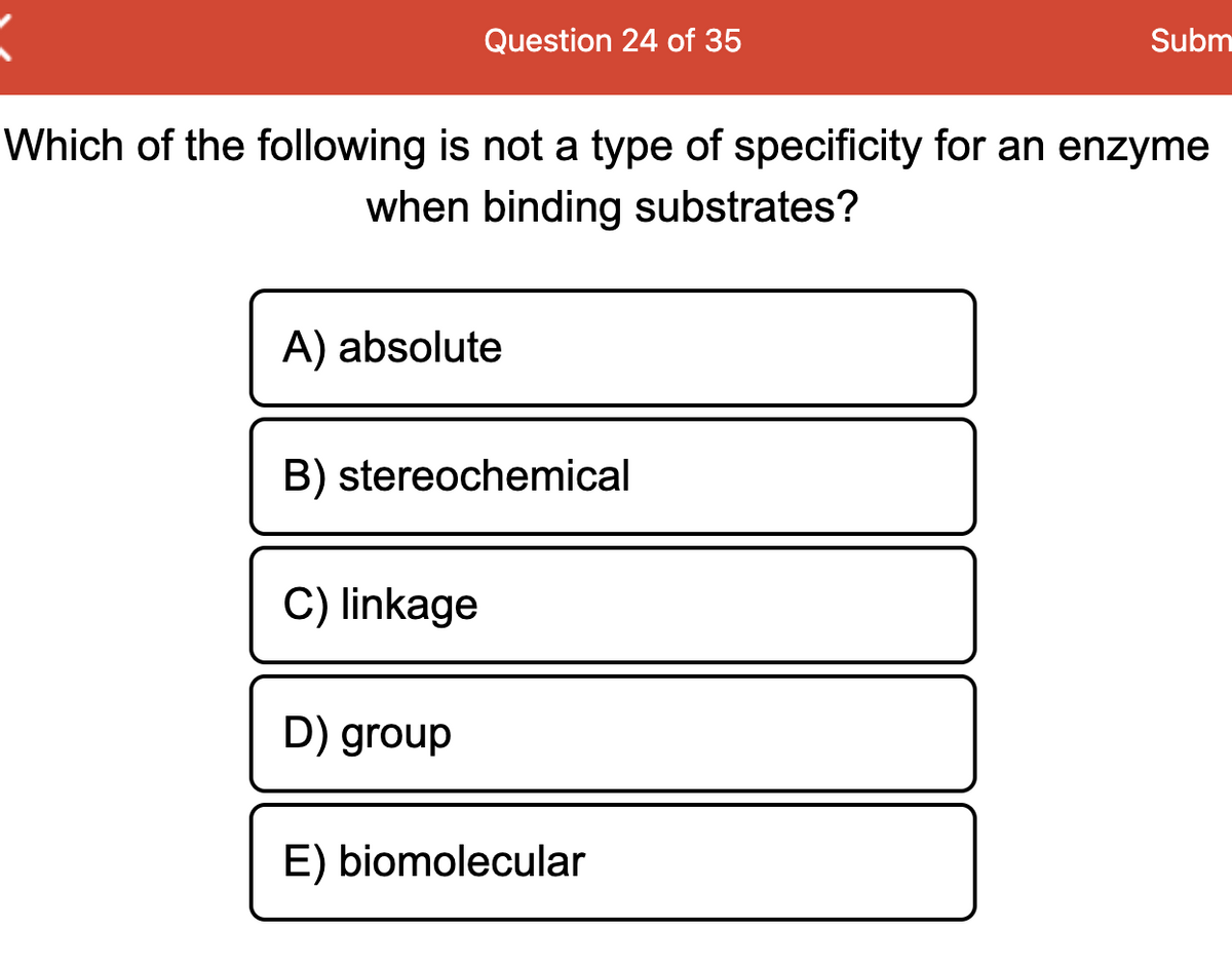 Question 24 of 35
Subm
Which of the following is not a type of specificity for an enzyme
when binding substrates?
A) absolute
B) stereochemical
C) linkage
D) group
E) biomolecular
