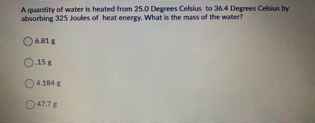 A quantity of water is heated from 25.0 Degrees Celsius to 36.4 Degrees Celsius by
absorbing 325 Joules of heat energy. What is the mass of the water?
O 6.81 g
O.15 g
4.184 g
O 47.7 g
