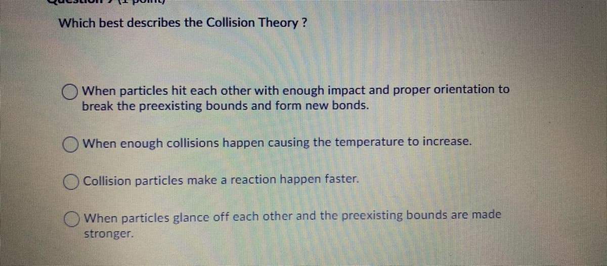 Which best describes the Collision Theory?
OWhen particles hit each other with enough impact and proper orientation to
break the preexisting bounds and form new bonds.
When enough collisions happen causing the temperature to increase.
OCollision particles make a reaction happen faster.
When particles glance off each other and the preexisting bounds are made
stronger.
