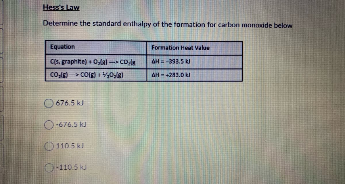 Hess's Law
Determine the standard enthalpy of the formation for carbon monoxide below
Equation
Formation Heat Value
C(s, graphite) + O,(g) -> CO,(g
AH = -393.5 kl
Co,(g)-> CO(g) + ,0,(g)
AH = +283.0 kJ
O 676.5 kJ
O-676.5 kJ
110.5 kJ
O-110.5 kJ
