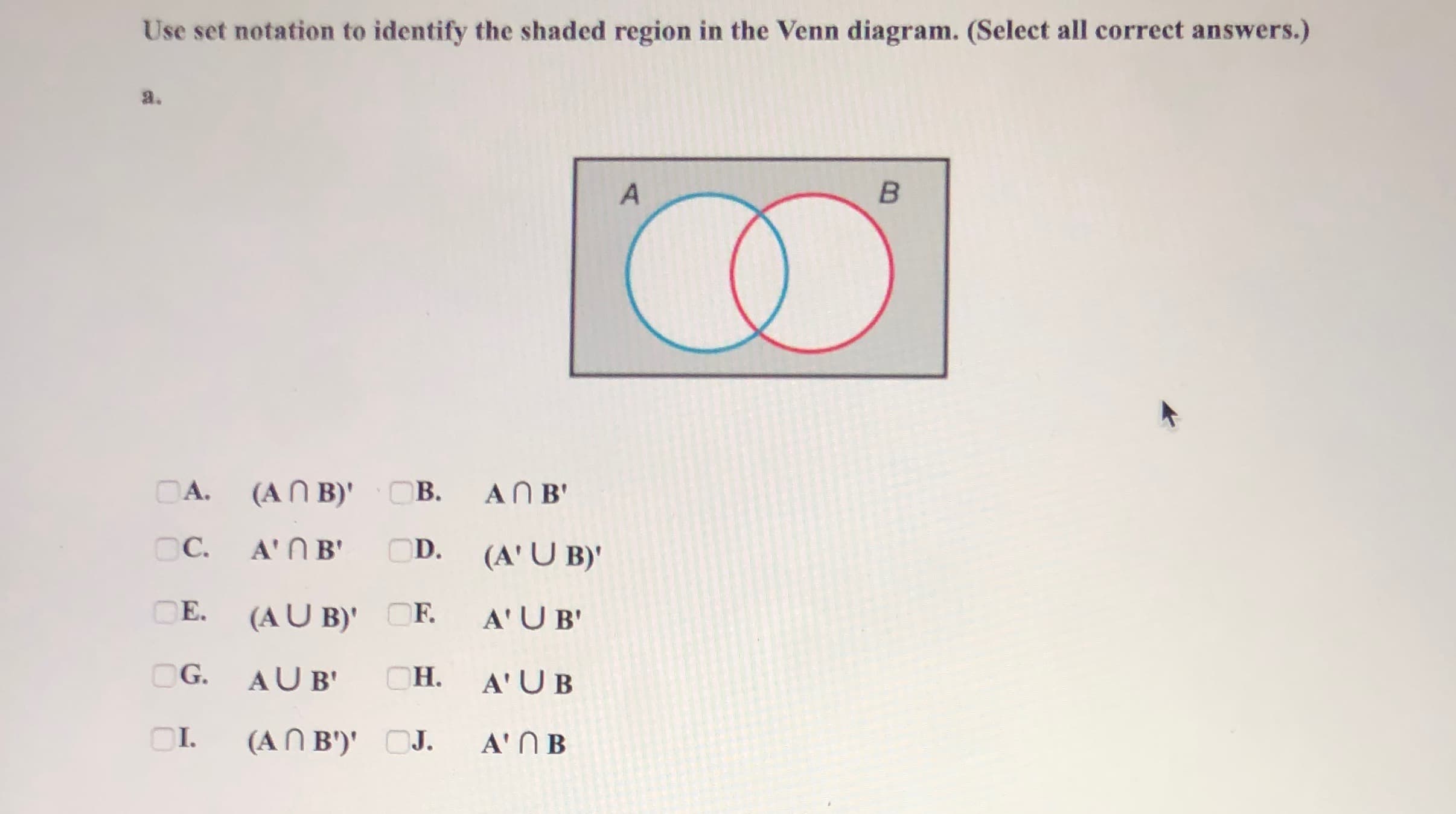 Use set notation to identify the shaded region in the Venn diagram. (Select all correct answers.)
a.
в
DA.
(AN B)' OB.
AN B'
C.
A'N B'
OD.
(A' U B)'
OE.
(AU B)' OF.
A'UB'
OG.
AUB'
Он.
A' UB
OI.
(AN B')' OJ.
A' N B
